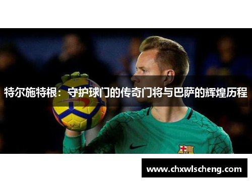 特尔施特根：守护球门的传奇门将与巴萨的辉煌历程